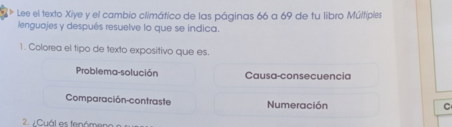 Lee el texto Xiye y el cambio climático de las páginas 66 a 69 de tu libro Múltiples
lenguajes y después resuelve lo que se indica.
1. Colorea el tipo de texto expositivo que es.
Problema-solución Causa-consecuencia
Comparación-contraste Numeración
C
2. Cuál es fenámeno