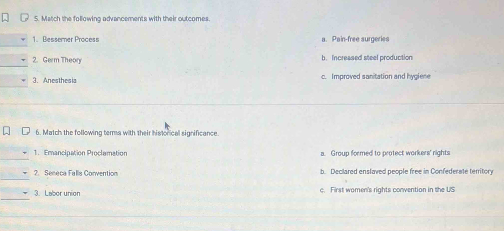Match the following advancements with their outcomes.
1. Bessemer Process a. Pain-free surgeries
2. Germ Theory b. Increased steel production
3. Anesthesia c. Improved sanitation and hygiene
6. Match the following terms with their historical significance.
_
1. Emancipation Proclamation a. Group formed to protect workers' rights
_
2. Seneca Falls Convention b. Declared enslaved people free in Confederate territory
_
3. Labor union c. First women's rights convention in the US