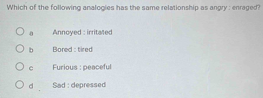 Which of the following analogies has the same relationship as angry : enraged?
a Annoyed : irritated
b Bored : tired
C Furious : peaceful
d Sad : depressed