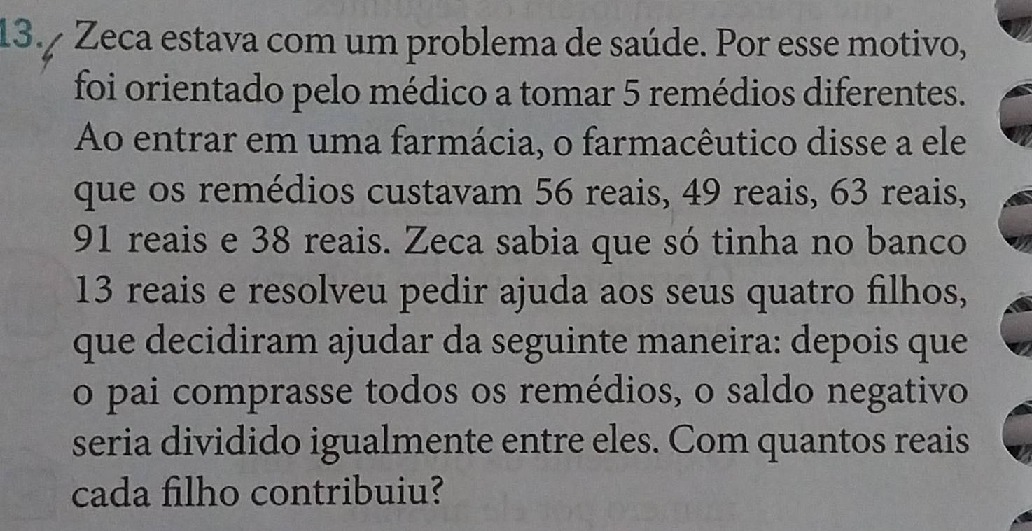 13.º Zeca estava com um problema de saúde. Por esse motivo, 
foi orientado pelo médico a tomar 5 remédios diferentes. 
Ao entrar em uma farmácia, o farmacêutico disse a ele 
que os remédios custavam 56 reais, 49 reais, 63 reais,
91 reais e 38 reais. Zeca sabia que só tinha no banco 
13 reais e resolveu pedir ajuda aos seus quatro filhos, 
que decidiram ajudar da seguinte maneira: depois que 
o pai comprasse todos os remédios, o saldo negativo 
seria dividido igualmente entre eles. Com quantos reais 
cada filho contribuiu?