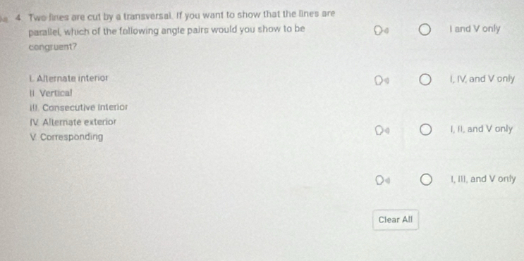 Two lines are cut by a transversal. If you want to show that the lines are
parallel, which of the following angle pairs would you show to be I and V only
congruent?
L Alternate interior I, IV, and V only
1 Vertical
II!. Consecutive interior
IV Alternate exterior
V Corresponding I, II, and V only
I, III, and V only
Clear All