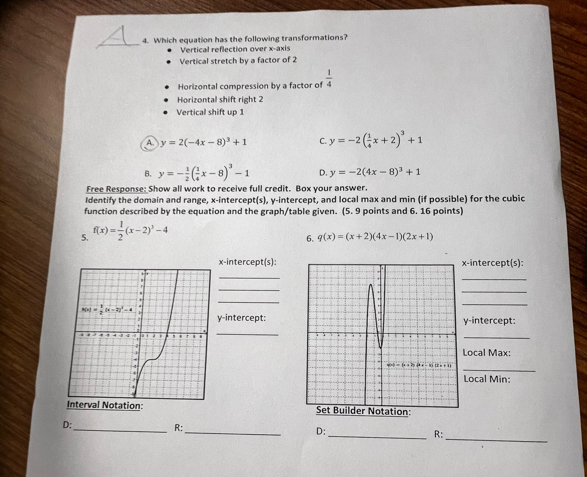 Which equation has the following transformations?
Vertical reflection over x-axis
Vertical stretch by a factor of 2
Horizontal compression by a factor of  1/4 
Horizontal shift right 2
Vertical shift up 1
A. y=2(-4x-8)^3+1 C. y=-2( 1/4 x+2)^3+1
B. y=- 1/2 ( 1/4 x-8)^3-1
D. y=-2(4x-8)^3+1
Free Response: Show all work to receive full credit. Box your answer.
Identify the domain and range, x-intercept(s), y-intercept, and local max and min (if possible) for the cubic
function described by the equation and the graph/table given. (5. 9 points and 6. 16 points)
5. f(x)= 1/2 (x-2)^3-4
6. q(x)=(x+2)(4x-1)(2x+1)
x-intercept(s):-intercept(s):
_
_
_
_
_
_
y-intercept:
y-intercept:
_
_
Local Max:
_
Local Min:
 
_
D:
_R:
_
D:
_R: