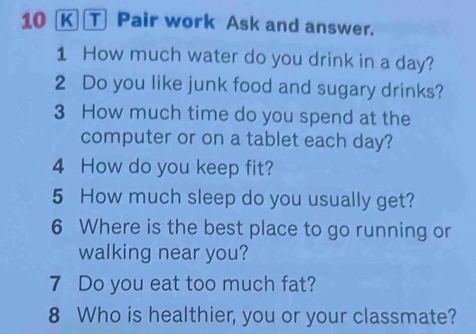 ① Pair work Ask and answer. 
1 How much water do you drink in a day? 
2 Do you like junk food and sugary drinks? 
3 How much time do you spend at the 
computer or on a tablet each day? 
4 How do you keep fit? 
5 How much sleep do you usually get? 
6 Where is the best place to go running or 
walking near you? 
7 Do you eat too much fat? 
8 Who is healthier, you or your classmate?