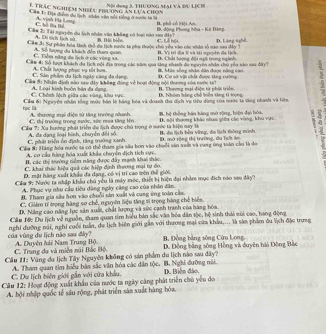TRÁC NGHiệM NhIÊU phương án lựa chọn Nội dung 3. THƯƠNG MẠI Và DU LỊCH
Câu 1: Địa điểm du lịch nhân văn nổi tiếng ở nước ta là
A. vịnh Hạ Long. C. hồ Ba Bể. B. phố cổ Hội An.
Câu 2: Tài nguyên du lịch nhân văn không có loại nào sau đây? D. động Phong Nha - Kẻ Bàng.
A. Di tích lịch sử. B. Bãi biển. C. Lễ hội.
Câu 3: Sự phân hóa lãnh thổ du lịch nước ta phụ thuộc chủ yếu vào các nhân tổ nào sau đây ? D. Làng nghề.
A. Số lượng du khách đến tham quan. B. Vị trí địa lí và tài nguyên du lịch.
C. Tiềm năng du lịch ở các vùng xa. D. Chất lượng đội ngũ trong ngành.
Câu 4: Số lượt khách du lịch nội địa trong các năm qua tăng nhanh do nguyên nhân chủ yếu nào sau đây?
A. Chất lượng phục vụ tốt hơn. B. Mức sống nhân dân được nâng cao.
C. Sản phẩm du lịch ngày cảng đa dạng. D. Cơ sở vật chất được tăng cường.
Câu 5: Nhận định nào sau đây không đúng về hoạt động nội thương của nước ta?
A. Loại hình buôn bán đa dạng. B. Thương mại điện tử phát triển.
C. Chênh lệch giữa các vùng, khu vực. D. Nhóm hàng chế biến tăng tỉ trọng.
Câu 6: Nguyên nhân tổng mức bán lẻ hàng hóa và doanh thu dịch vụ tiêu dùng của nước ta tăng nhanh và liên
tục là
A. thương mại điện tử tăng trưởng nhanh. B hệ thống bán hàng mở rộng, hiện đại hóa.
C. thị trường trong nước, sức mua tăng lên. D. nội thương khác nhau giữa các vùng, khu vực. 5
Câu 7: Xu hướng phát triển du lịch được chủ trọng ở nước ta hiện nay là
A. đa dạng loại hình, chuyển đổi số. B. du lịch bền vững, du lịch thông minh.
C. phát triển ổn định, tăng trưởng xanh. D. mở rộng thị trường, du lịch ảo.
Câu 8: Hàng hóa nước ta có thể tham gia sâu hơn vào chuỗi sản xuất và cung ứng toàn cầu là do
A. cơ cấu hàng hóa xuất khẩu chuyền dịch tích cực.
B. các thị trường tiềm năng được đầy mạnh khai thác.

C. khai thác hiệu quả các hiệp định thương mại tự do.
D. mặt hàng xuất khẩu đa dạng, có vị trí cao trên thế giới.
Câu 9: Nước ta nhập khẩu chủ yếu là máy móc, thiết bị hiện đại nhằm mục đích nào sau đây?
A. Phục vụ nhu cầu tiêu dùng ngày cảng cao của nhân dân.
B. Tham gia sâu hơn vào chuỗi sản xuất và cung ứng toàn cầu.
C. Giảm tỉ trọng hàng sơ chế, nguyên liệu tăng tỉ trọng hàng chế biến.
D. Nâng cao năng lực sản xuất, chất lượng và sức cạnh tranh của hàng hóa.
Câu 10: Du lịch về nguồn, tham quan tìm hiểu bản sắc văn hóa dân tộc, hệ sinh thái núi cao, hang động
nghi dưỡng núi, nghi cuối tuần, du lịch biên giới gắn với thương mại cửa khẩu,... là sản phẩm du lịch đặc trưng
của vùng du lịch nào sau đây? B. Đồng bằng sông Cửu Long.
A. Duyên hải Nam Trung Bộ.
C. Trung du và miền núi Bắc Bộ. D. Đồng bằng sông Hồng và duyên hải Đông Bắc
Câu 11: Vùng du lịch Tây Nguyên không có sản phẩm du lịch nào sau dây?
A. Tham quan tìm hiểu bản sắc văn hóa các dân tộc. B. Nghỉ dưỡng núi.
C. Du lịch biên giới gắn với cửa khẩu. D. Biển đảo.
Cầâu 12: Hoạt động xuất khẩu của nước ta ngày càng phát triển chủ yếu do
A. hội nhập quốc tế sâu rộng, phát triển sản xuất hàng hóa.
