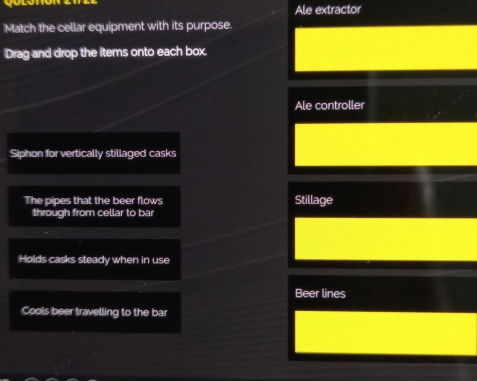 Ale extractor 
Match the cellar equipment with its purpose. 
Drag and drop the items onto each box. 
Ale controller 
Siphon for vertically stillaged casks 
The pipes that the beer flows Stillage 
through from cellar to bar 
Holds casks steady when in use 
Beer lines 
Cools beer travelling to the bar