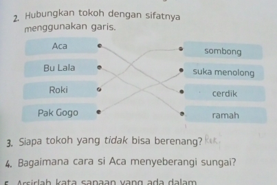 Hubungkan tokoh dengan sifatnya 
menggunakan garis. 
Aca sombong 
Bu Lala suka menolong 
Roki cerdik 
Pak Gogo ramah 
3. Siapa tokoh yang tidak bisa berenang? 
4. Bagaimana cara si Aca menyeberangi sungai? 
E rsi r l h kata sanaan vang ada dalam