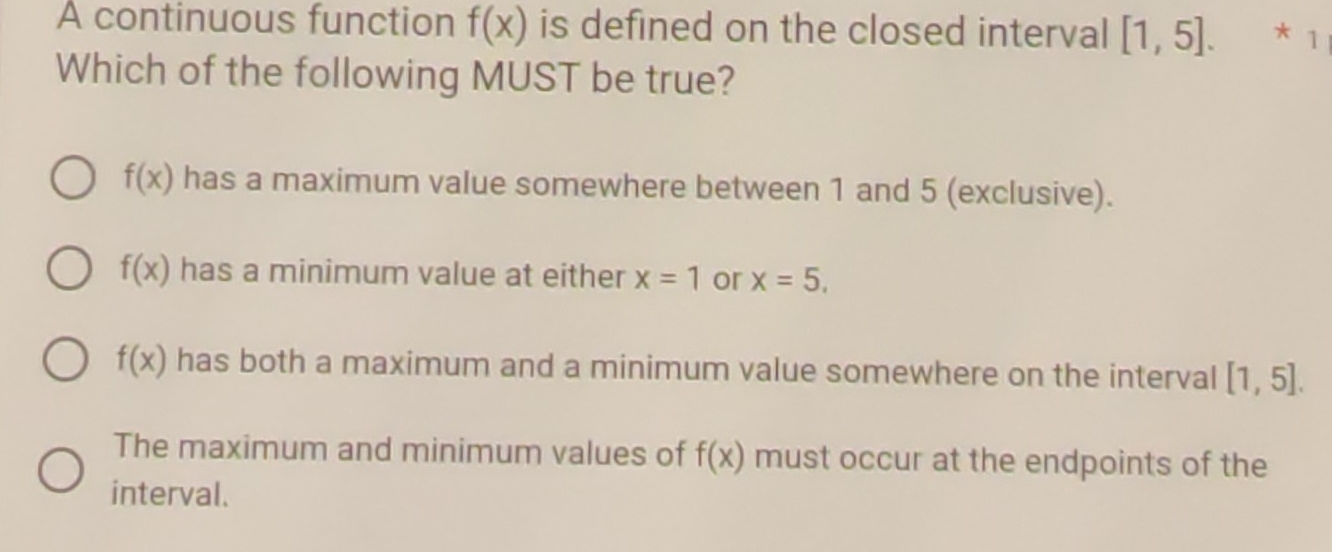 A continuous function f(x) is defined on the closed interval [1,5]. * 1
Which of the following MUST be true?
f(x) has a maximum value somewhere between 1 and 5 (exclusive).
f(x) has a minimum value at either x=1 or x=5,
f(x) has both a maximum and a minimum value somewhere on the interval [1,5].
The maximum and minimum values of f(x) must occur at the endpoints of the
interval.