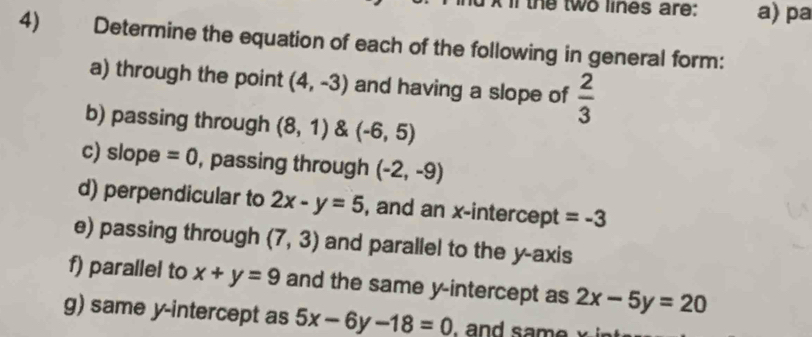 In the two lines are: a) pa 
4) Determine the equation of each of the following in general form: 
a) through the point (4,-3) and having a slope of  2/3 
b) passing through (8,1) & (-6,5)
c) slope =0 , passing through (-2,-9)
d) perpendicular to 2x-y=5 , and an x-intercept = -3
e) passing through (7,3) and parallel to the y-axis 
f) parallel to x+y=9 and the same y-intercept as 2x-5y=20
g) same y-intercept as 5x-6y-18=0