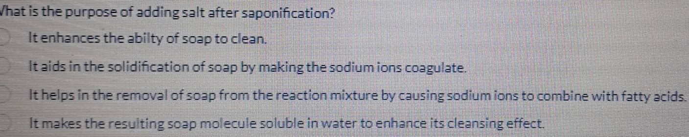 What is the purpose of adding salt after saponification?
It enhances the abilty of soap to clean.
It aids in the solidification of soap by making the sodium ions coagulate.
It helps in the removal of soap from the reaction mixture by causing sodium ions to combine with fatty acids.
It makes the resulting soap molecule soluble in water to enhance its cleansing effect.