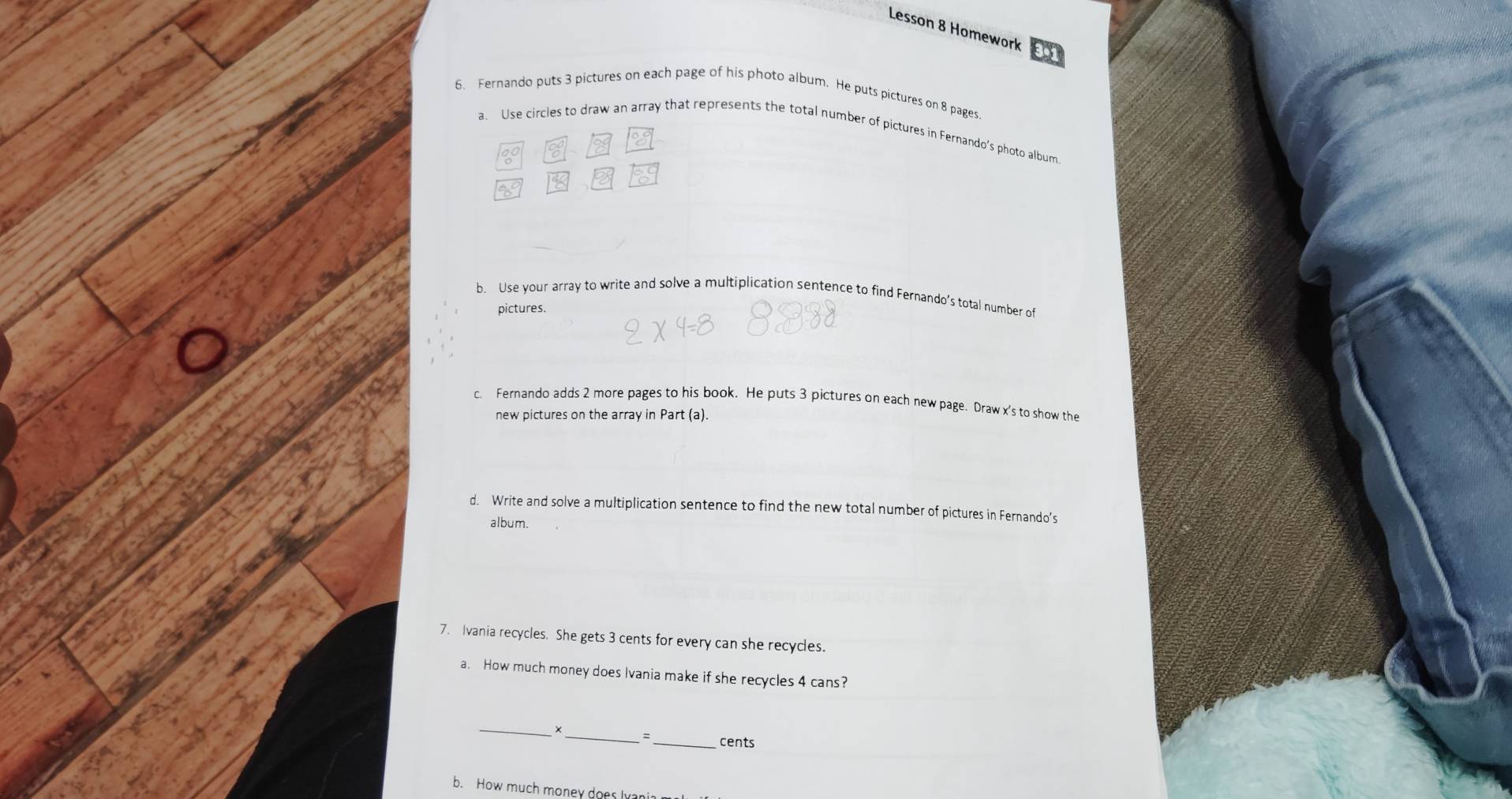 Lesson 8 Homework o1 
6. Fernando puts 3 pictures on each page of his photo album. He puts pictures on 8 pages. 
a. Use circles to draw an array that represents the total number of pictures in Fernando's photo album 
as 
b. Use your array to write and solve a multiplication sentence to find Fernando’s total number of 
pictures. 
c. Fernando adds 2 more pages to his book. He puts 3 pictures on each new page. Draw x 's to show the 
new pictures on the array in Part (a). 
d. Write and solve a multiplication sentence to find the new total number of pictures in Fernando’s 
album. 
7. Ivania recycles. She gets 3 cents for every can she recycles. 
a. How much money does Ivania make if she recycles 4 cans? 
_ 
×_ =_ cents 
b. How much money does Ivania