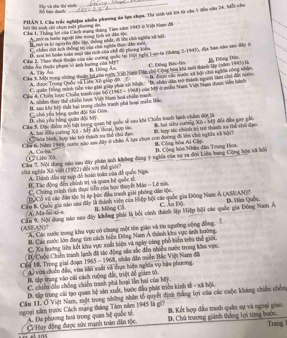 Họ và tên thí sinh:
_
Số báo danh:
_
PHẢN I. Câu trắc nghiệm nhiều phương án lựa chọn. Thí sinh trả lời từ câu 1 đến câu 24. Mỗi câu
hỏi thí sinh chỉ chọn một phương án.
Câu 1. Thắng lợi của Cách mạng tháng Tám năm 1945 ở Việt Nam đã
A. mở ra bước ngoặt lớn trong lịch sử dân tộc.
Br mở ra kỉ nguyên độc lập, thống nhất, đi lên chủ nghĩa xã hội.
C. chấm dứt ách thống trị của chủ nghĩa thực dân mới.
D. xoá bỏ hoàn toàn mọi tàn tích của chế độ phong kiến.
Cầu 2. Theo thoả thuận của các cường quốc tại Hội nghị I-an-ta (tháng 2-1945), địa bàn nào sau đây ở
châu Âu thuộc phạm vi ảnh hưởng của Mỹ?
A. Tây Âu. B. Đông Âu. C. Đông Béc-lin. D, Đông Đức.
Câu 3. Một trong những thuận lợi của nước Việt Nam Dân chủ Cộng hòa khi mới thành lập (năm 1945) là
A. được Trung Quốc và Liên Xô giúp đỡ. * B. được các nước xã hội chủ nghĩa công nhận.
C. quân Đồng minh tiến vào giải giáp phát xít Nhật. D. nhân dân trở thành người làm chủ đất nước.
Câu 4. Chiến lược Chiến tranh cục ohat 0(1965 - 1968) của Mỹ ở miền Nam Việt Nam được tiến hành
A. nhằm thay thế chiến lược Việt Nam hoá chiến tranh.
B. sau khi Mỹ thất bại trong chiến tranh phá hoại miền Bắc.
Ca chủ yếu bằng quân đội Sài Gòn.
D. chủ yếu bằng quân đội Mỹ.
Câu 5. Đặc điểm nổi bật trong quan hệ quốc tế sau khi Chiến tranh lạnh chấm dứt là
A. hai siêu cường Xhat o-overline Moverline y đổi thoại, hợp tác. B. hai siêu cường Xô - Mỹ đối đầu gay gắt.
C hòa bình, hợp tác trở thành xu thế chủ đạo. D. hợp tác chính trị trở thành xu thế chủ đạo.
Câu 6. Năm 1949, nước nào sau đây ở châu Á lựa chọn con đường đi lên chủ nghĩa xã hội?
B. Cộng hòa Ai Cập.
A. Cu-ba.
D. Cộng hòa Nhân dân Trung Hoa.
Câu 7. Nội dung nào sau đây phản ánh không đúng ý nghĩa của sự ra đời Liên bang Cộng hòa xã hội
CLiên Xô.
chủ nghĩa Xô viết (1922) đối với thế giới?
A. Đánh dấu sự sụp đồ hoàn toàn của đế quốc Nga.
B. Tác động đến chính trị và quan hệ quốc tế.
C. Chứng minh tính thực tiễn của học thuyết Mác - Lê nin.
DOCổ vũ các dân tộc bị áp bức đấu tranh giải phóng dân tộc.
Câu 8. Quốc gia nào sau đây là thành viên của Hiệp hội các quốc gia Đông Nam Á (ASEAN)?
B. Mông Cổ. C. Ấn Độ. D. Hàn Quốc.
Câu 9. N nào sau đây không phải là bối cảnh thành lập Hiệp hội các quốc gia Đông Nam Á
A. Ma -widehat 1ai-xi-a.
(ASEAN)?
A. Các nước trong khu vực có chung một tôn giáo và tín ngưỡng cộng đồng.
B. Các nước lớn đang tìm cách biến Đông Nam Á thành khu vực ảnh hưởng.
C. Xu hướng liên kết khu vực xuất hiện và ngày càng phổ biến trên thế giới.
D/Cuộc Chiến tranh lạnh đã tác động sâu sắc đến nhiều nước trong khu vực.
Câu 10. Trong giai đoạn 1965 - 1968, nhân dân miền Bắc Việt Nam đã
A. vừa chiến đấu, vừa sản xuất và thực hiện nghĩa vụ hậu phương.
B. tập trung vào cải cách ruộng đất, triệt để giảm tô.
C. chiến đấu chống chiến tranh phá hoại lần hai của Mỹ.
D. tập trung cải tạo quan hệ sản xuất, bước đầu phát triển kinh tế - xã hội.
Câu 11. Ở Việt Nam, một trong những nhân tố quyết định thắng lợi của các cuộc kháng chiến chống
ngoại xâm trước Cách mạng tháng Tám năm 1945 là gì?
A. Đa phương hoá trong quan hệ quốc tế. B. Kết hợp đấu tranh quân sự và ngoại giao.
C Huy động được sức mạnh toàn dân tộc. D. Chủ trương giành thắng lợi từng bước.
Trang 
1À 105
