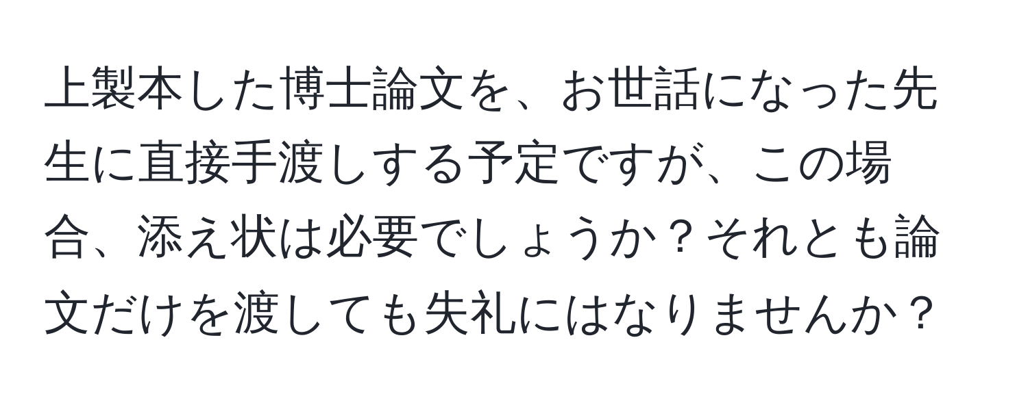 上製本した博士論文を、お世話になった先生に直接手渡しする予定ですが、この場合、添え状は必要でしょうか？それとも論文だけを渡しても失礼にはなりませんか？