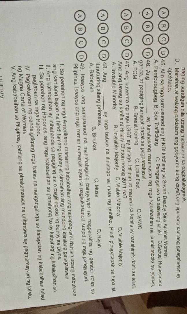 naging sandigan nila upang makaahon sa pagkakalugmok.
D. Marahas at walang pakialam ang gobyerno kung kaya't ang lipunang kanilang ginagalawan ay
apektado.
A B C D 45. Alin sa mga sumusunod ang HINDI kabilang sa Seven Deadly Sins Against Women
A. Pambubugbog B. Sex Trafficking C. Pangangaliwa sa asawang lalaki D.Sexual Harassment
A B C D 46. Ang _ay karahasang naranasan ng mga kababaihan na sumisimbolo sa yaman,
ganda, at pagiging karapat-dapat sa pagpapakasal.
A. FGM B. Breast Ironing C. Lotus Feet D. VAWC
AB C D 47. Ang kuwento ng mga LGBT ay itinago, inilihim at marami sa kanila ay nanahimik dahil sa takot.
Ano ang tawag sa kanila ni Hillary Clinton noong 2011 na?
A. Invisible Minority B. Invisible Majority C, Visble Minority D. Visible Majority
A B C D 48. Ang _ay mga babae na ítinatago sa mata ng publiko. Hindi pinapatapak sa lupa at
Itinuturing silang prinsesa.
A. Babaylan B. Binukot C. Musa D. Rajah
A B C D)49. Isaayos ang sumusunod na mahahalagang pangyayari na nagpapakita ng gender roles sa
Pilipinas. Isaayos ang mga roman numerals ayon sa pagkakasunod-sunod ng mga pangyayari.
l. Sa panahon ng mga Amerikano maraming kababaihan ang nakapag-aral dahilan upang mabuksan
ang kanilang isipan na hindi lamang bahay at simbahan ang mundong kanilang ginagalawan.
II. Ang kababaihan ay inihahanda sa pagiging ina o paglilingkod ng buhay sa Diyos.
III. Sa panahon ng Hapones, ang mga kababaihan sa panahong ito ay kabahagi ng kalalakihan sa
paglaban sa mga Hapon.
IV. Pagkakaroon ng pandaigdigang mga batas na nangangalaga sa karapatan ng kababaihan tulad
ng Magna Carta of Women.
V. Ang kababaihan sa Pilipinas, kabilang sa pinakamataas na uri/timawa ay pagmamay-ari ng lalaki.