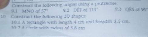 Construct the following angles using a protractor: 
9.1 MÑO of 57° 9. 2 DEF of 114° 9.3 OkS of 90°
10 Construct the following 2D shapes: 
10.1 A rectangle with length 4 cm and breadth 2,5 cm. 
10 2 4 circle with radius of 3.8 cm