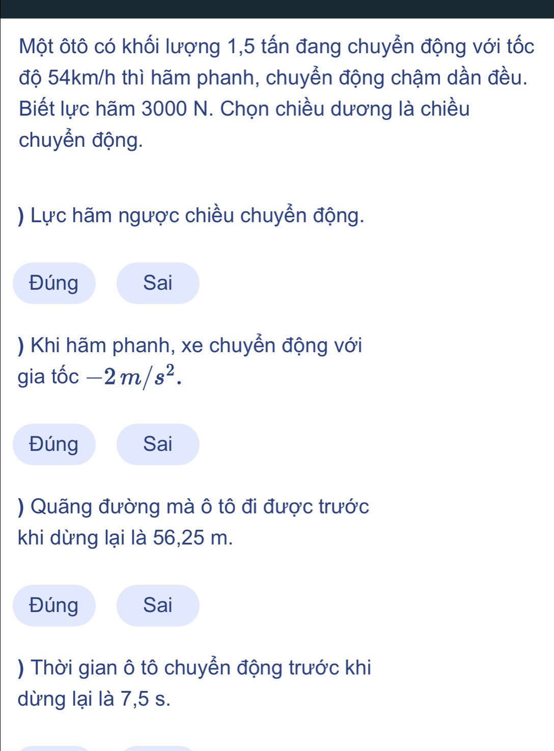 Một ôtô có khối lượng 1,5 tấn đang chuyển động với tốc 
độ 54km/h thì hãm phanh, chuyển động chậm dần đều. 
Biết lực hãm 3000 N. Chọn chiều dương là chiều 
chuyển động. 
) Lực hãm ngược chiều chuyển động. 
Đúng Sai 
) Khi hãm phanh, xe chuyển động với 
gia tốc -2m/s^2. 
Đúng Sai 
) Quãng đường mà ô tô đi được trước 
khi dừng lại là 56, 25 m. 
Đúng Sai 
) Thời gian ô tô chuyển động trước khi 
dừng lại là 7,5 s.