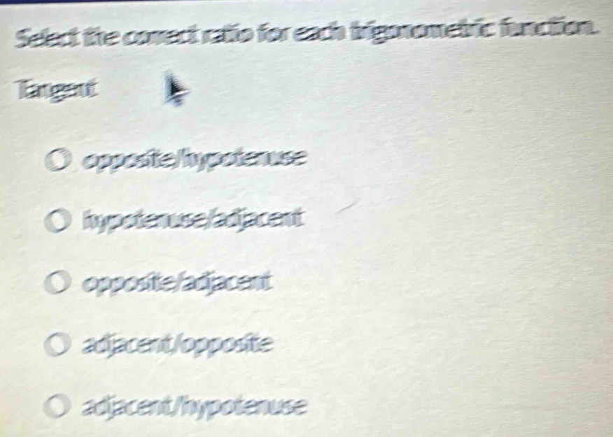 Select the conect catio for each brignometric function.
Tangent
oppostelypotenuse
hypotenuse/adjacent
opposite/adjacent
adjacent/opposite
adjacent/hypotenuse