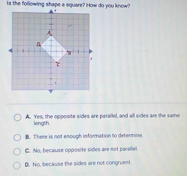 Is the following shape a square? How do you know?
A. Yes, the opposite sides are parallel, and all sides are the same
length.
B. There is not enough information to determine.
C. No, because opposite sides are not parallel.
D. No, because the sides are not congruent.