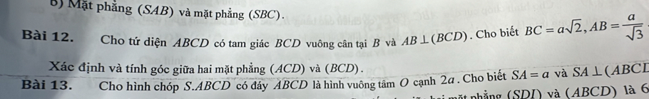 Mặt phẳng (SAB) và mặt phẳng (SBC). 
Bài 12. Cho tứ diện ABCD có tam giác BCD vuông cân tại B và AB⊥ (BCD). Cho biết BC=asqrt(2), AB= a/sqrt(3) 
Xác định và tính góc giữa hai mặt phẳng (ACD) và (BCD). 
Bài 13. Cho hình chóp S. ABCD có đáy ABCD là hình vuông tâm O cạnh 2a. Cho biết SA=a và SA⊥ (ABCL
nặt nhắng (SD D và (ABCD) là 6