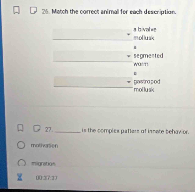 Match the correct animal for each description. 
a bivalve 
_mollusk 
a 
_ 
segmented 
worm 
a 
_ 
gastropod 
mollusk 
27. _is the complex pattern of innate behavior. 
motivation 
migration 
00:37:37