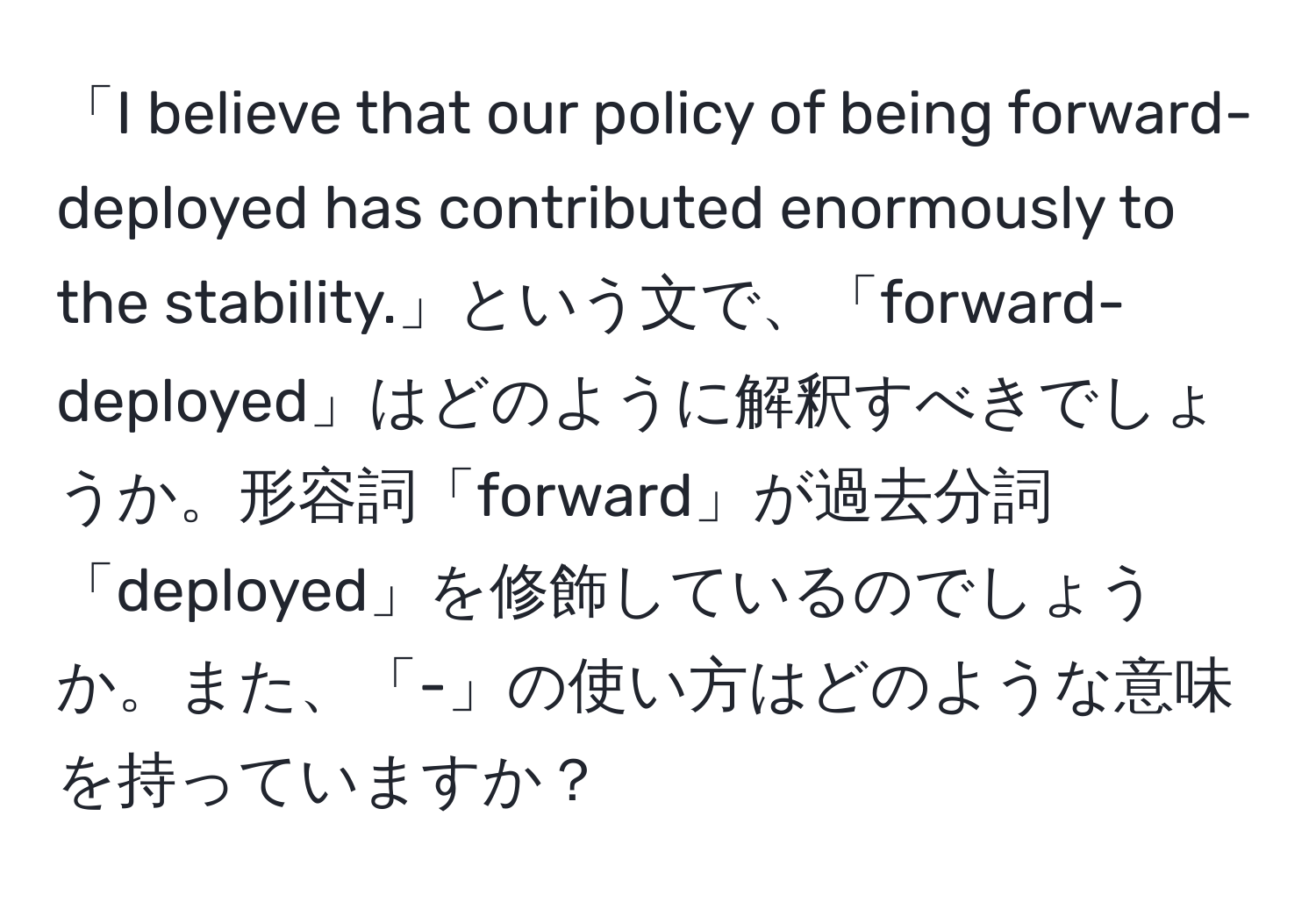 「I believe that our policy of being forward-deployed has contributed enormously to the stability.」という文で、「forward-deployed」はどのように解釈すべきでしょうか。形容詞「forward」が過去分詞「deployed」を修飾しているのでしょうか。また、「-」の使い方はどのような意味を持っていますか？