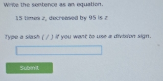 Write the sentence as an equation.
15 times z, decreased by 95 is z
Type a siash ( / ) if you want to use a division sign. 
Submit