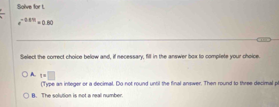 Solve for t.
e^(-0.61t)=0.80
Select the correct choice below and, if necessary, fill in the answer box to complete your choice.
A. t=□
(Type an integer or a decimal. Do not round until the final answer. Then round to three decimal pl
B. The solution is not a real number.