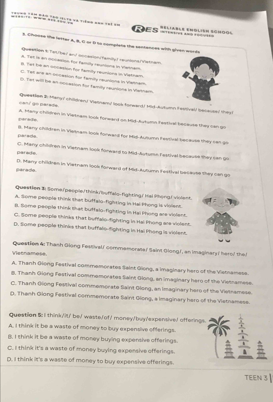 WEßSiTE: WWW.REß EDU.VN
trung tảm đào tạo ielts và tiếng anh trẻ em RELIABLE ENGLISH SCHOOL
Res INTENSIVE AND FOCUSED
3. Choose the letter A, B, C or D to complete the sentences with given words
Question 1: Tet/be/ an/ occasion/family/ reunions/Vietnam.
A. Tet is an occasion for family reunions in Vietnam.
B. Tet be an occasion for family reunions in Vietnam.
C. Tet are an occasion for family reunions in Vietnam.
D. Tet will be an occasion for family reunions in Vietnam.
Question 2: Many/ children/ Vietnam/ look forward/ Mid-Autumn Festival/ because/ they/
can/ go parade.
A. Many children in Vietnam look forward on Mid-Autumn Festival because they can go
parade.
B. Many children in Vietnam look forward for Mid-Autumn Festival because they can go
parade.
C. Many children in Vietnam look forward to Mid-Autumn Festival because they can go
parade.
D. Many children in Vietnam look forward of Mid-Autumn Festival because they can go
parade.
Question 3: Some/people/think/buffalo-fighting/ Hai Phọng/ violent.
A. Some people think that buffalo-fighting in Hai Phong is violent.
B. Some people think that buffalo-fighting in Hai Phong are violent.
C. Some people thinks that buffalo-fighting in Hai Phong are violent.
D. Some people thinks that buffalo-fighting in Hai Phong is violent.
Question 4: Thanh Giong Festival/ commemorate/ Saint Giong/, an imaginary/ hero/ the/
Vietnamese.
A. Thanh Giong Festival commemorates Saint Giong, a imaginary hero of the Vietnamese.
B. Thanh Giong Festival commemorates Saint Giong, an imaginary hero of the Vietnamese.
C. Thanh Giong Festival commemorate Saint Giong, an imaginary hero of the Vietnamese.
D. Thanh Giong Festival commemorate Saint Giong, a imaginary hero of the Vietnamese.
Question 5: I think/it/ be/ waste/of/ money/buy/expensive/ offerings.
A. I think it be a waste of money to buy expensive offerings.
B. I think it be a waste of money buying expensive offerings.
frac frac  1/2  3/2 frac 2endarray 22
a
C. I think it's a waste of money buying expensive offerings.
a
D. I think it's a waste of money to buy expensive offerings.
TEEN 3