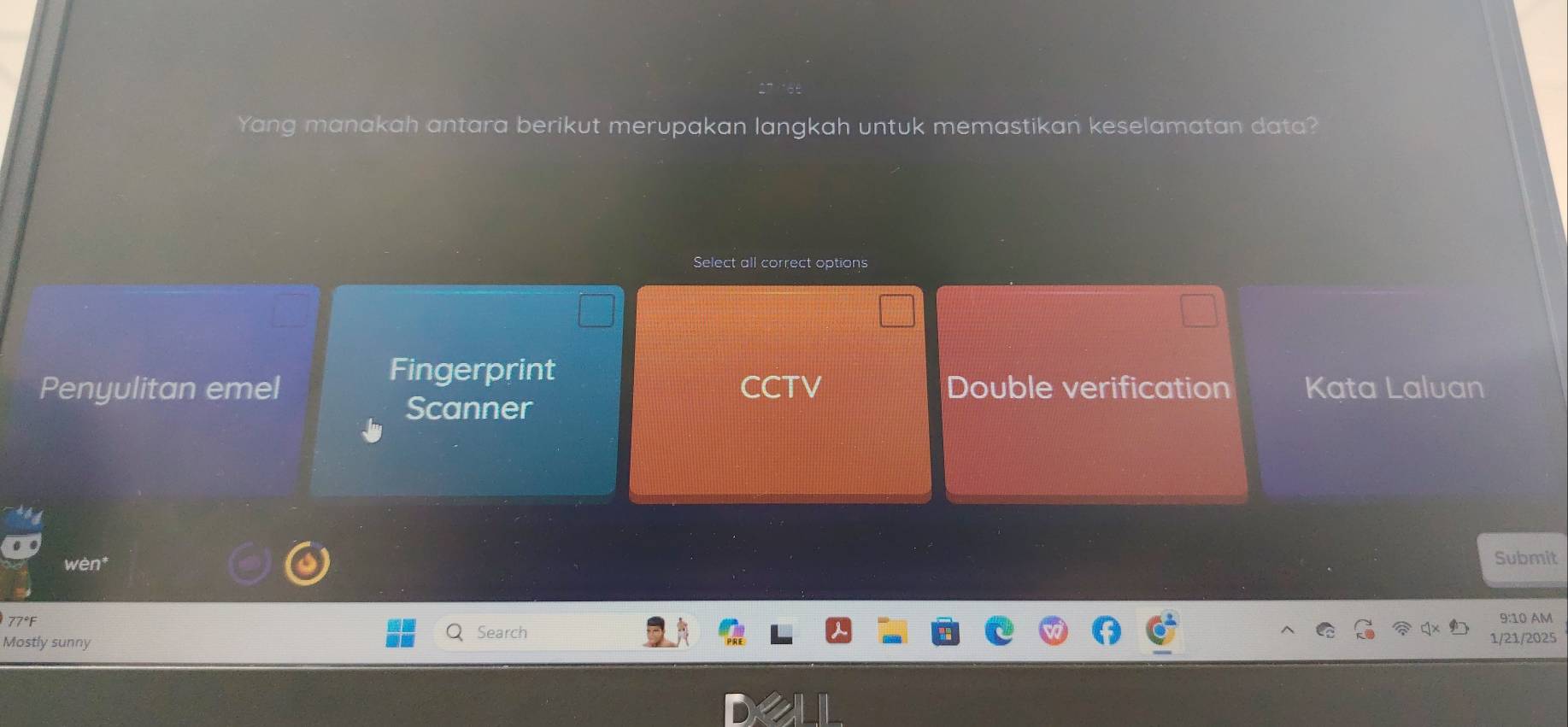 Yang manakah antara berikut merupakan langkah untuk memastikan keselamatan data?
Select all correct options
Fingerprint
Penyulitan emel CCTV Double verification Kata Laluan
Scanner
wèn
Submit
77°F
9:10 AM
Search
Mostly sunny 1/21/2025