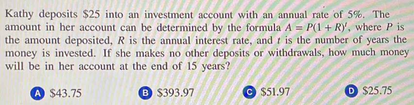 Kathy deposits $25 into an investment account with an annual rate of 5%. The
amount in her account can be determined by the formula A=P(1+R)' , where P is
the amount deposited, R is the annual interest rate, and t is the number of years the
money is invested. If she makes no other deposits or withdrawals, how much money
will be in her account at the end of 15 years?
A $43.75 B $393.97 C $51.97 D $25.75