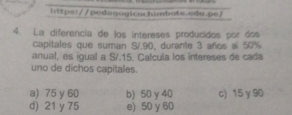 La diferencia de los intereses producidos por dos
capitales que suman S/.90, durante 3 años al 50%
anual, es igual a S/.15. Calcula los intereses de cada
uno de dichos capitales.
a) 75 y 60 b) 50 y 40 c) 15 y 90
d) 21 y 75 e) 50 y 60