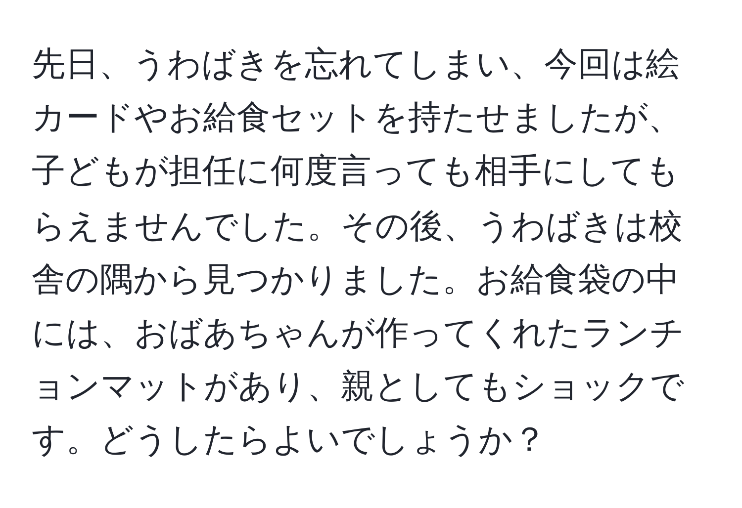 先日、うわばきを忘れてしまい、今回は絵カードやお給食セットを持たせましたが、子どもが担任に何度言っても相手にしてもらえませんでした。その後、うわばきは校舎の隅から見つかりました。お給食袋の中には、おばあちゃんが作ってくれたランチョンマットがあり、親としてもショックです。どうしたらよいでしょうか？