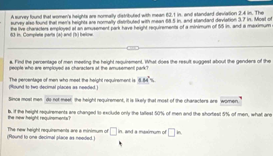 A survey found that women's heights are normally distributed with mean 62.1 in. and standard deviation 2.4 in. The 
survey also found that men's heights are normally distributed with mean 68.5 in. and standard deviation 3.7 in. Most of 
the live characters employed at an amusement park have height requirements of a minimum of 55 in. and a maximum
63 in. Complete parts (a) and (b) below. 
a. Find the percentage of men meeting the height requirement. What does the result suggest about the genders of the 
people who are employed as characters at the amusement park? 
The percentage of men who meet the height requirement is 6.84%. 
(Round to two decimal places as needed.) 
Since most men do not meet the height requirement, it is likely that most of the characters are women. 
b. If the height requirements are changed to exclude only the tallest 50% of men and the shortest 5% of men, what are 
the new height requirements? 
The new height requirements are a minimum of □ in. and a maximum of □ in. 
(Round to one decimal place as needed.)