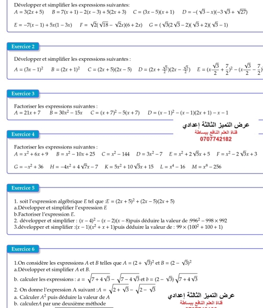 Développer et simplifier les expressions suivantes:
A=3(2x+5) B=7(x+1)-2(x-3)+5(2x+3) C=(3x-5)(x+1) D=-(sqrt(3)-x)(-3sqrt(3)+sqrt(27))
E=-7(x-1)+5x(1-3x) F=sqrt(2)(sqrt(18)-sqrt(2)x)(6+2x) G=(sqrt(3)(2sqrt(3)-2)(sqrt(3)+2)(sqrt(3)-1)
Exercice 2
Développer et simplifier les expressions suivantes :
A=(3x-1)^2 B=(2x+1)^2 C=(2x+5)(2x-5) D=(2x+ sqrt(3)/2 )(2x- sqrt(3)/2 )E=(x sqrt(3)/2 + 7/2 )^2-(x sqrt(3)/2 - 7/2 )
Exercice 3
Factoriser les expressions suivantes :
A=21x+7 B=30x^2-15x C=(x+7)^2-5(x+7) D=(x-1)^2-(x-1)(2x+1)-x-1
Exercice 4
0707742182
Factoriser les expressions suivantes :
A=x^2+6x+9 B=x^2-10x+25 C=x^2-144 D=3x^2-7 E=x^2+2sqrt(5)x+5 □  F=x^2-2sqrt(3)x+3
G=-x^2+36 H=-4x^2+4sqrt(7)x-7 K=5x^2+10sqrt(3)x+15 L=x^4-16 M=x^8-256
Exercice 5
1. soit l'expression algébrique E tel que E=(2x+5)^2+(2x-5)(2x+5)
a.Développer et simplifier l’expression E
b.Factoriser l’expression E.
2. développer et simplifier : (x-4)^2-(x-2)(x-8) puis déduire la valeur de :996^2-998* 992
3.développer et simplifier : (x-1)(x^2+x+1) puis déduire la valeur de : 99* (100^2+100+1)
Exercice 6
1.On considère les expressions A et B telles que A=(2+sqrt(3))^2 et B=(2-sqrt(3))^2
a.Développer et simplifier A et B.
b. calculer les expressions : a=sqrt(7+4sqrt 3)-sqrt(7-4sqrt 3)ett b=(2-sqrt(3))sqrt(7+4sqrt 3)
2. On donne l'expression A suivant : A=sqrt(2+sqrt 3)-sqrt(2-sqrt 3)
a. Calculer A^2 F puis déduire la valeur de A
b. calculerA par une deuxième méthode