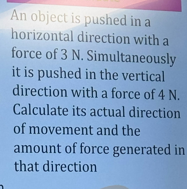 An object is pushed in a 
horizontal direction with a 
force of 3 N. Simultaneously 
it is pushed in the vertical 
direction with a force of 4 N. 
Calculate its actual direction 
of movement and the 
amount of force generated in 
that direction