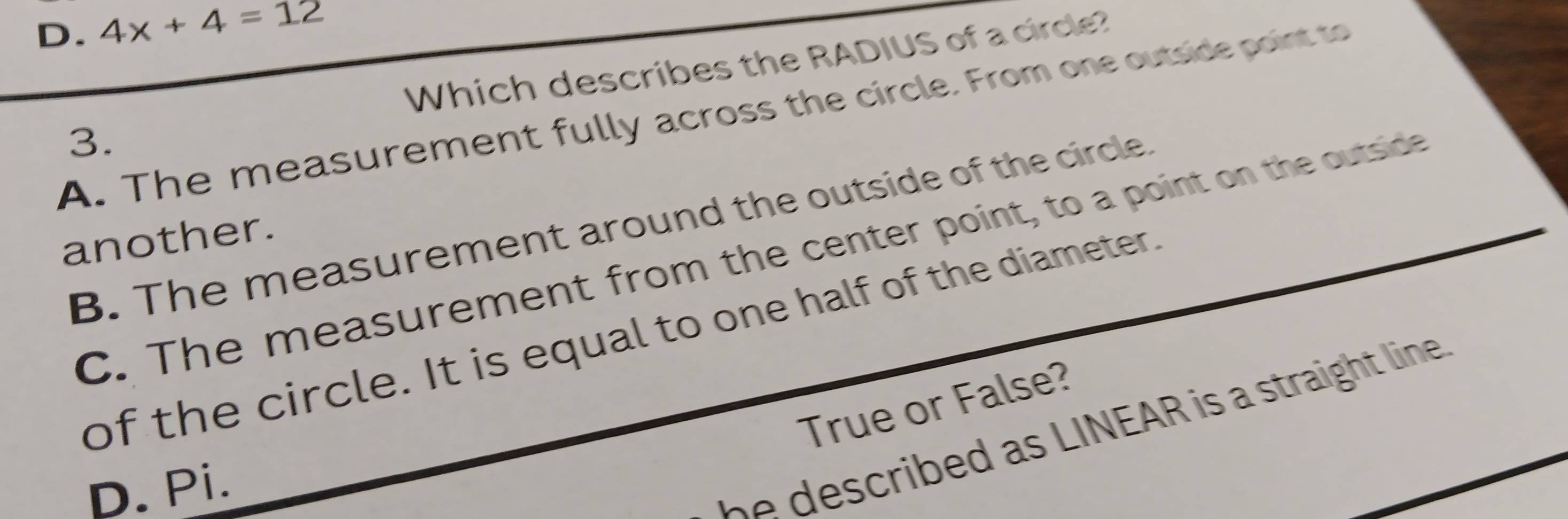 D. 4x+4=12
Which describes the RADIUS of a cirde?
A. The measurement fully across the circle. From one outside point to
3.
B. The measurement around the outside of the circle.
another.
C. The measurement from the center point, to a point on the outside
of the circle. It is equal to one half of the diameter.
True or False?
D. Pi.
i I N A i ht lin .