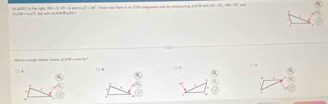 In △ RST to the right. RS=3, RT=6 and m∠ T=30° Show that there is no SSA congruence rule by constructing ΔUVW with UV=RS, UW=RT and
m∠ W=m∠ T T, but with △ UVW≌ △ RST
1
T
Which triangle below shows ΔUVW correctly?
D.
C
A.
B.
u
w u
u
3

4
3
10 L
2
v w
ν w