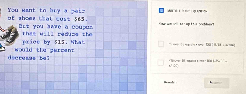 You want to buy a pair MULTIPLE CHOICE QUESTION
of shoes that cost $65.
How would I set up this problem?
But you have a coupon
that will reduce the
price by $15. What 15 over 65 equals x over 100(15/65=x/100)
would the percent 
decrease be? -15 over 65 equals x over 100(-15/65=
x/100)
Rewatch jubmst