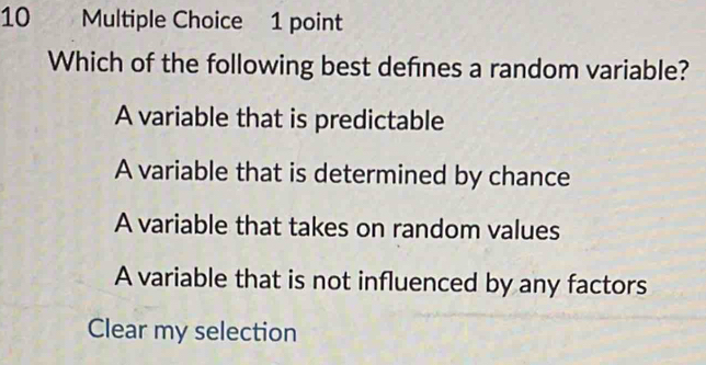 Which of the following best defines a random variable?
A variable that is predictable
A variable that is determined by chance
A variable that takes on random values
A variable that is not influenced by any factors
Clear my selection