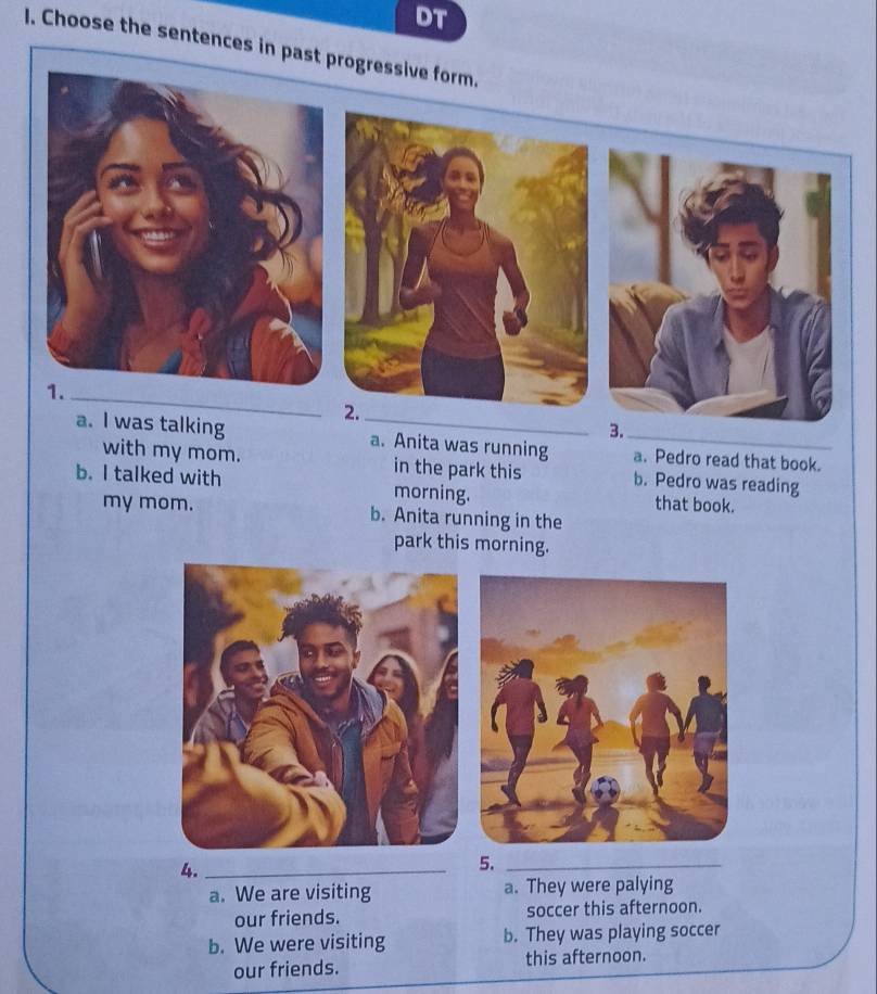 DT
I. Choose the sentences in past progressive form.
_
a. I was talking _a. Anita was running _a. Pedro read that book.
with my mom. in the park this b. Pedro was reading
b. I talked with morning. that book.
my mom. b. Anita running in the
park this morning.
4._
5._
a. We are visiting a. They were palying
our friends. soccer this afternoon.
b. We were visiting b. They was playing soccer
our friends. this afternoon.