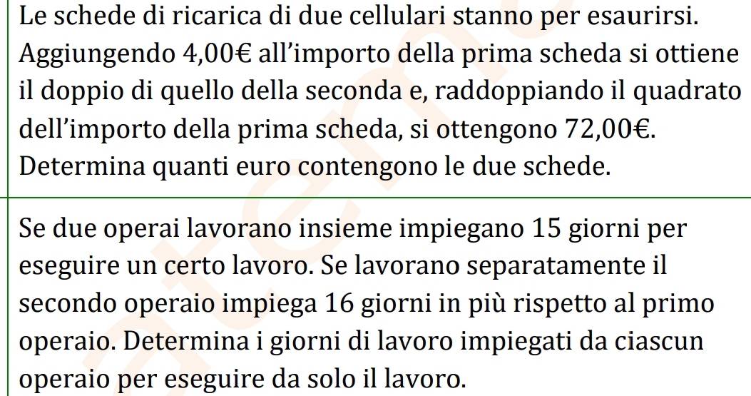 Le schede di ricarica di due cellulari stanno per esaurirsi. 
Aggiungendo 4,00€ all’importo della prima scheda si ottiene 
il doppio di quello della seconda e, raddoppiando il quadrato 
dell’importo della prima scheda, si ottengono 72,00€. 
Determina quanti euro contengono le due schede. 
Se due operai lavorano insieme impiegano 15 giorni per 
eseguire un certo lavoro. Se lavorano separatamente il 
secondo operaio impiega 16 giorni in più rispetto al primo 
operaio. Determina i giorni di lavoro impiegati da ciascun 
operaio per eseguire da solo il lavoro.