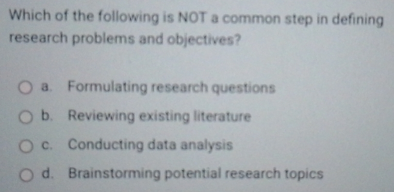 Which of the following is NOT a common step in defining
research problems and objectives?
a. Formulating research questions
b. Reviewing existing literature
c. Conducting data analysis
d. Brainstorming potential research topics