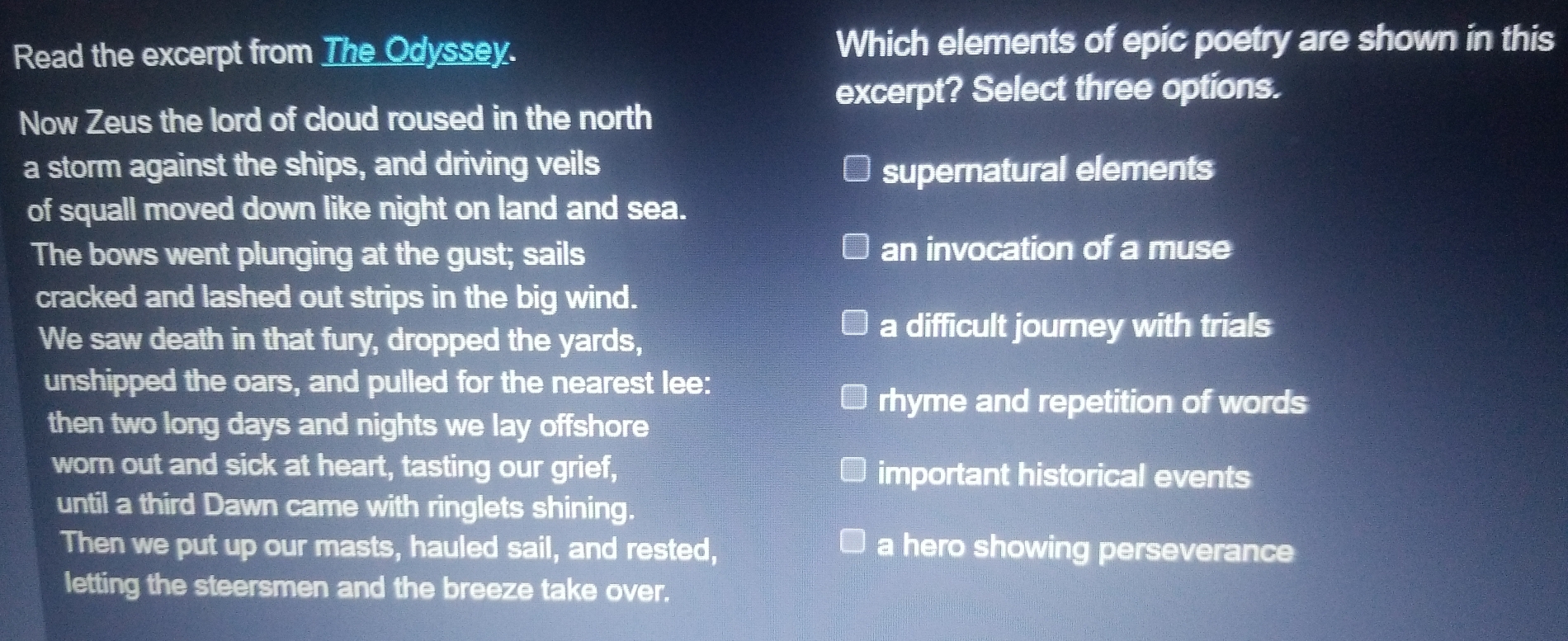 Read the excerpt from The Odyssey. Which elements of epic poetry are shown in this
excerpt? Select three options.
Now Zeus the lord of cloud roused in the north
a storm against the ships, and driving veils supernatural elements
of squall moved down like night on land and sea.
The bows went plunging at the gust; sails an invocation of a muse
cracked and lashed out strips in the big wind.
We saw death in that fury, dropped the yards,
a difficult journey with trials
unshipped the oars, and pulled for the nearest lee:
rhyme and repetition of words
then two long days and nights we lay offshore
worn out and sick at heart, tasting our grief, important historical events
until a third Dawn came with ringlets shining.
Then we put up our masts, hauled sail, and rested, a hero showing perseverance
letting the steersmen and the breeze take over.