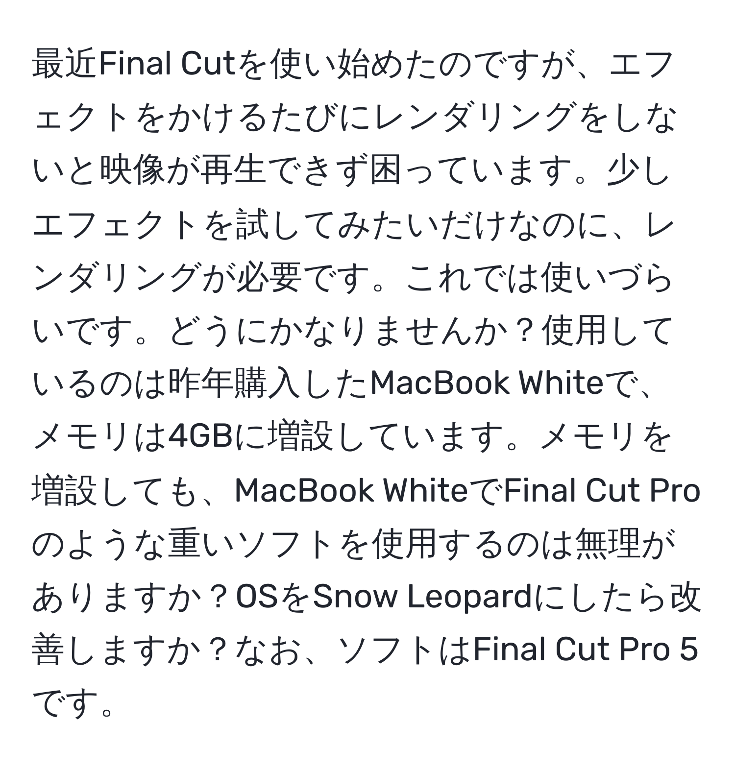 最近Final Cutを使い始めたのですが、エフェクトをかけるたびにレンダリングをしないと映像が再生できず困っています。少しエフェクトを試してみたいだけなのに、レンダリングが必要です。これでは使いづらいです。どうにかなりませんか？使用しているのは昨年購入したMacBook Whiteで、メモリは4GBに増設しています。メモリを増設しても、MacBook WhiteでFinal Cut Proのような重いソフトを使用するのは無理がありますか？OSをSnow Leopardにしたら改善しますか？なお、ソフトはFinal Cut Pro 5です。