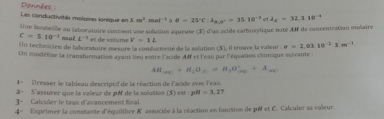 Données : 
Les conductivités molaires ionique en 5.m^2.mol^(-1) a θ =25°C:lambda _H_2O^+=35.10^(-3)e lambda _A^-=32,3.10^(-4)
Une bouteille au laboratoire contient une solution aqueuse (5) d'un acide carboxylique noté AH de concentration molaire
C=5.10^(-3)mol.L^(-1) et de volume V=1L
Un technicien de laboratoire mesure la conductivité de la solution (S), il trouve la valeur : sigma =2,03.10^(-2)S.m^(-1). 
On modélise la transformation ayant lieu entre l'acide AR et l'eau par l'équation chimique suivante :
AH_(aq)+H_2O_(e)=H_3O_((aq))^++A_(aq)
1- Dresser le tableau descriptif de la réaction de l'acide avec l'eau. 
2- S'assurer que la valeur de pH de la solution (5) est : pH=3,27
3- Calculer le taux d'avancement final. 
4- Exprimer la constante d'équilibre K associée à la réaction en fonction de pH et C. Calculer sa valeur.