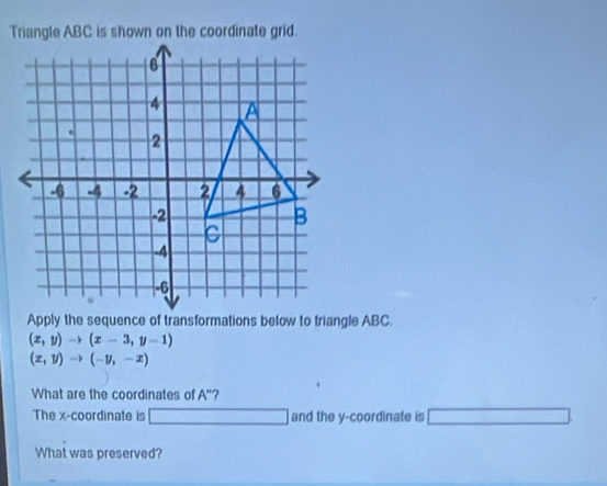 (x,y)to (x-3,y-1)
(x,y)to (-y,-x)
What are the coordinates of A'' ? 
The x-coordinate is □ and the y-coordinate is 
What was preserved?