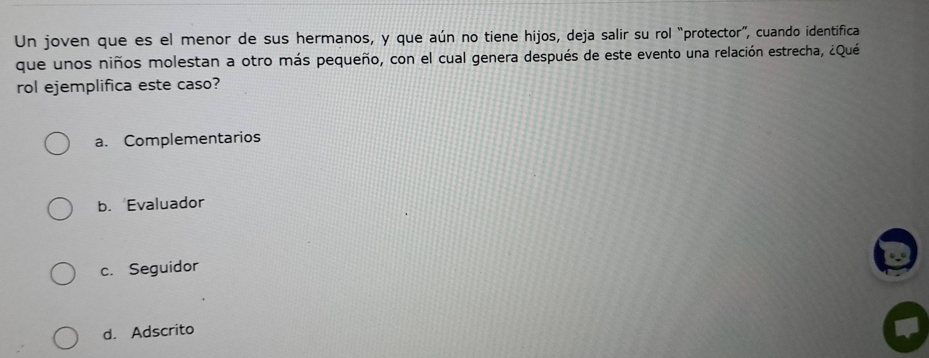 Un joven que es el menor de sus hermanos, y que aún no tiene hijos, deja salir su rol “protector”, cuando identifica
que unos niños molestan a otro más pequeño, con el cual genera después de este evento una relación estrecha, ¿Qué
rol ejemplifica este caso?
a. Complementarios
b. Evaluador
c. Seguidor
d. Adscrito