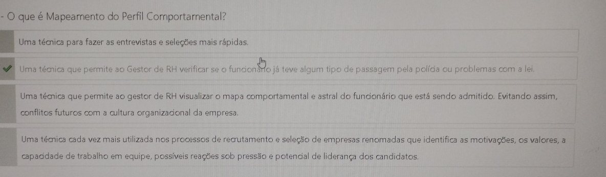 que é Mapeamento do Perfil Comportamental?
Uma técnica para fazer as entrevistas e seleções mais rápidas.
Uma técnica que permite ao Gestor de RH verificar se o funcionano já teve algum tipo de passagem pela polícia ou problemas com a lei.
Uma técnica que permite ao gestor de RH visualizar o mapa comportamental e astral do funcionário que está sendo admitido. Evitando assim,
conflitos futuros com a cultura organizacional da empresa.
Uma técnica cada vez mais utilizada nos processos de recrutamento e seleção de empresas renomadas que identifica as motivações, os valores, a
capacidade de trabalho em equipe, possíveis reações sob pressão e potencial de liderança dos candidatos.