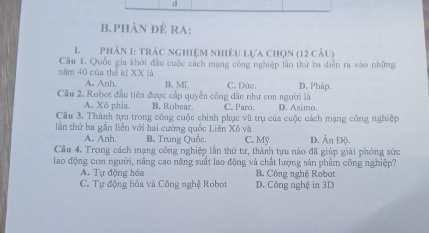 phÀn ĐÊ RA:
I. PhầN I: tRÁC nGHIệM NhiÊU Lựa Chọn (12 câu)
Câu 1. Quốc gia khởi đầu cuộc cách mạng công nghiệp lần thứ ba diễn ra vào những
năm 40 của thế kỉ XX là
A. Anh. B. Mĩ. C. Đức. D. Pháp.
Cầu 2. Robot đầu tiên được cấp quyền công dân như con người là
A. Xô phia. B. Robear. C. Paro. D. Asimo.
Câu 3. Thành tựu trong công cuộc chinh phục vũ trụ của cuộc cách mạng công nghiệp
lần thứ ba gắn liền với hai cường quốc Liên Xô và
A. Anh. B. Trung Quốc. C. Mỹ D. Ấn Độ.
Câu 4. Trong cách mạng công nghiệp lần thứ tư, thành tựu nào đã giúp giải phóng sức
lao động con người, nâng cao năng suất lao động và chất lượng sản phầm công nghiệp?
A. Tự động hóa B. Công nghệ Robot
C. Tự động hóa và Công nghệ Robot D. Công nghệ in 3D