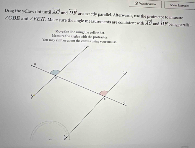 Watch Video Show Examples 
Drag the yellow dot until overleftrightarrow AC and overleftrightarrow DF are exactly parallel. Afterwards, use the protractor to measure
∠ CBE and ∠ FEH. Make sure the angle measurements are consistent with overleftrightarrow AC and overleftrightarrow DF being parallel. 
Move the line using the yellow dot. 
Measure the angles with the protractor.