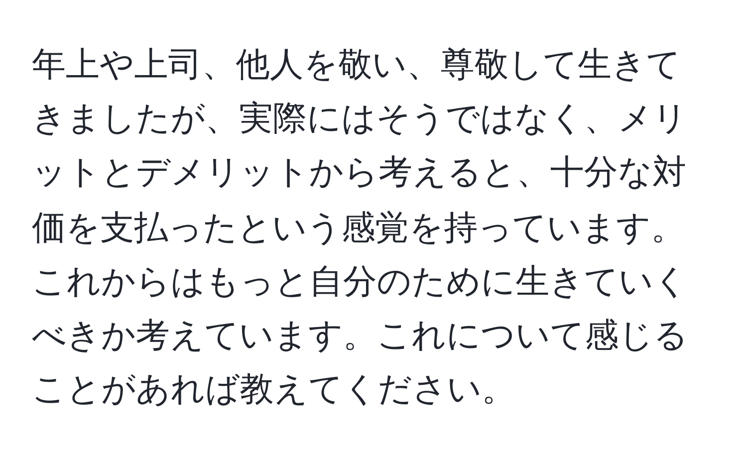 年上や上司、他人を敬い、尊敬して生きてきましたが、実際にはそうではなく、メリットとデメリットから考えると、十分な対価を支払ったという感覚を持っています。これからはもっと自分のために生きていくべきか考えています。これについて感じることがあれば教えてください。